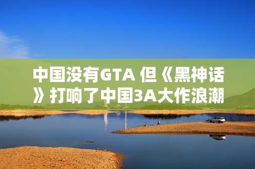 中国没有GTA 但《黑神话》打响了中国3A大作浪潮第一枪
