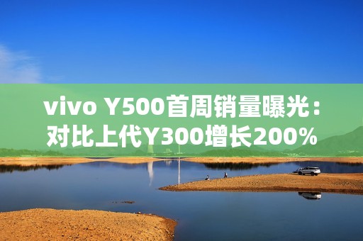 vivo Y500首周销量曝光：对比上代Y300增长200%
