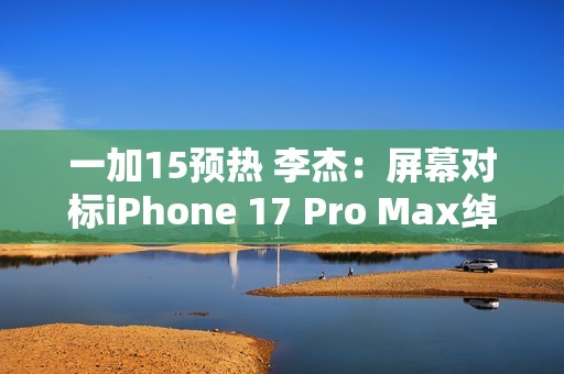 一加15预热 李杰：屏幕对标iPhone 17 Pro Max绰绰有余