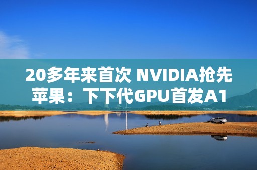 20多年来首次 NVIDIA抢先苹果：下下代GPU首发A16工艺
