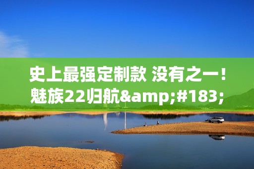 史上最强定制款 没有之一！魅族22归航·中华旗舰限定版发布：福建舰+055+J35