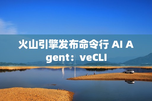 火山引擎发布命令行 AI Agent：veCLI