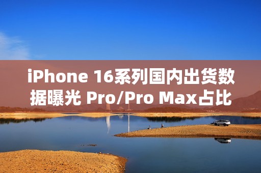 iPhone 16系列国内出货数据曝光 Pro/Pro Max占比77%