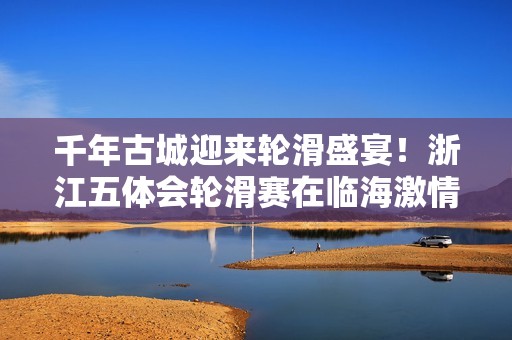 千年古城迎来轮滑盛宴！浙江五体会轮滑赛在临海激情开赛