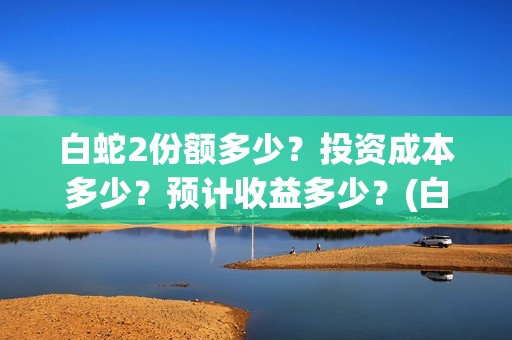 白蛇2份额多少？投资成本多少？预计收益多少？(白蛇2能收多少投资)