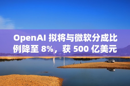 OpenAI 拟将与微软分成比例降至 8%，获 500 亿美元额外收入
