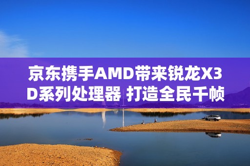 京东携手AMD带来锐龙X3D系列处理器 打造全民千帧电竞体验