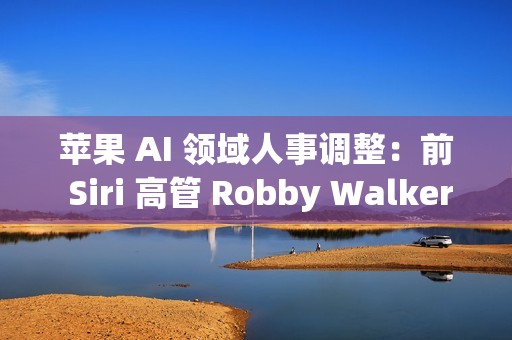 苹果 AI 领域人事调整：前 Siri 高管 Robby Walker 将于10月底离职