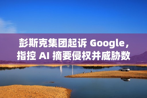 彭斯克集团起诉 Google，指控 AI 摘要侵权并威胁数字媒体未来