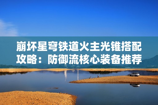 崩坏星穹铁道火主光锥搭配攻略：防御流核心装备推荐