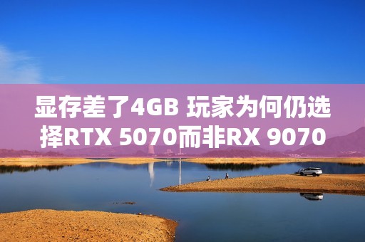 显存差了4GB 玩家为何仍选择RTX 5070而非RX 9070：老外分析四大原因