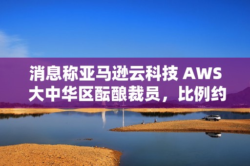 消息称亚马逊云科技 AWS 大中华区酝酿裁员，比例约 20%~30%