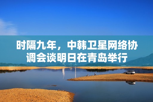 时隔九年，中韩卫星网络协调会谈明日在青岛举行