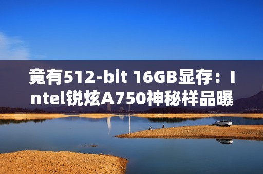 竟有512-bit 16GB显存：Intel锐炫A750神秘样品曝光