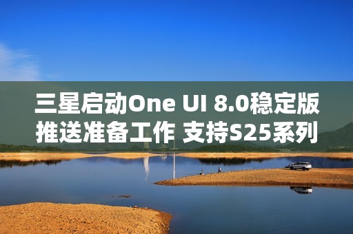 三星启动One UI 8.0稳定版推送准备工作 支持S25系列