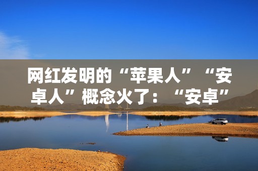 网红发明的“苹果人”“安卓人”概念火了：“安卓”竟然成脏话了