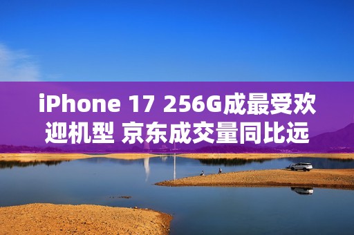iPhone 17 256G成最受欢迎机型 京东成交量同比远超上代