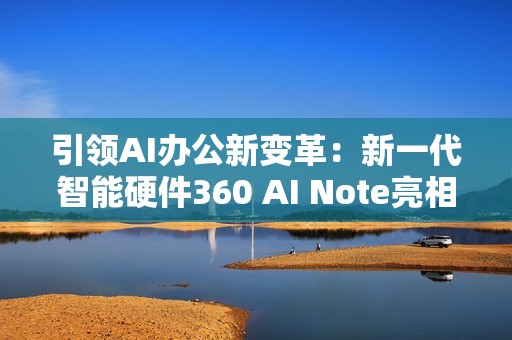 引领AI办公新变革：新一代智能硬件360 AI Note亮相北京服贸会