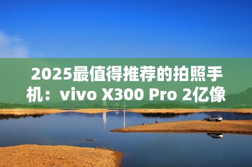2025最值得推荐的拍照手机：vivo X300 Pro 2亿像素长焦巨出片