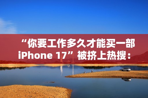 “你要工作多久才能买一部iPhone 17”被挤上热搜：有人4天搞定 有人要2个多月
