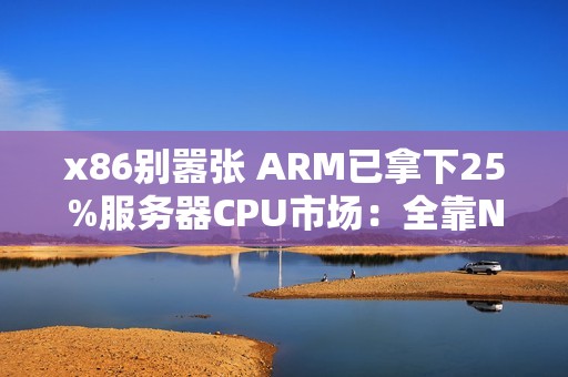 x86别嚣张 ARM已拿下25%服务器CPU市场：全靠NVIDIA发力