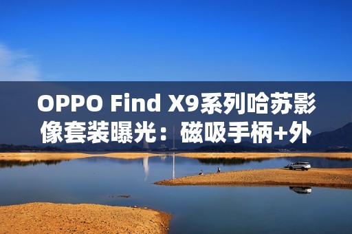 OPPO Find X9系列哈苏影像套装曝光：磁吸手柄+外挂增距镜助力专业拍摄