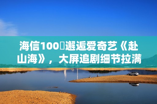 海信100吋邂逅爱奇艺《赴山海》，大屏追剧细节拉满！