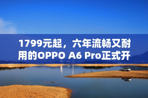 1799元起，六年流畅又耐用的OPPO A6 Pro正式开售