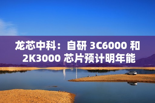 龙芯中科：自研 3C6000 和 2K3000 芯片预计明年能上批量