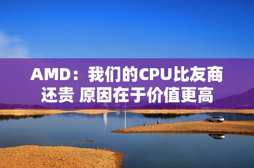 AMD：我们的CPU比友商还贵 原因在于价值更高