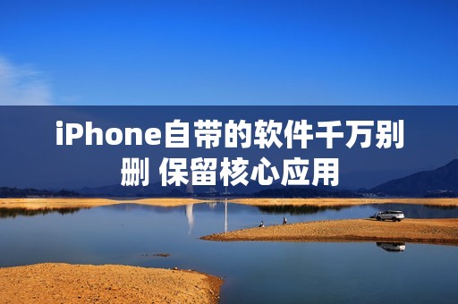 iPhone自带的软件千万别删 保留核心应用