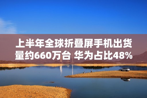 上半年全球折叠屏手机出货量约660万台 华为占比48%