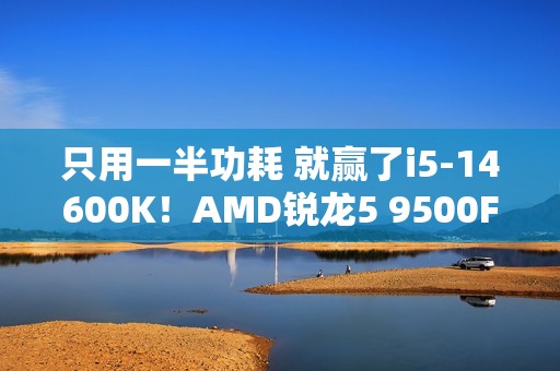 只用一半功耗 就赢了i5-14600K！AMD锐龙5 9500F评测