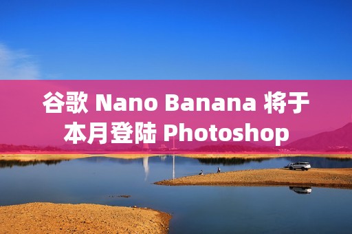 谷歌 Nano Banana 将于本月登陆 Photoshop
