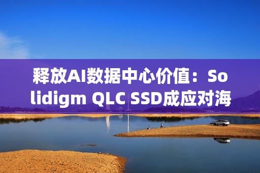 释放AI数据中心价值：Solidigm QLC SSD成应对海量数据挑战的关键