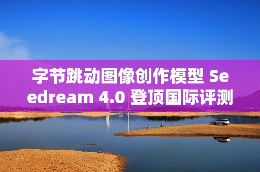 字节跳动图像创作模型 Seedream 4.0 登顶国际评测排行榜