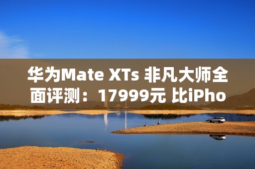 华为Mate XTs 非凡大师全面评测：17999元 比iPhone值！