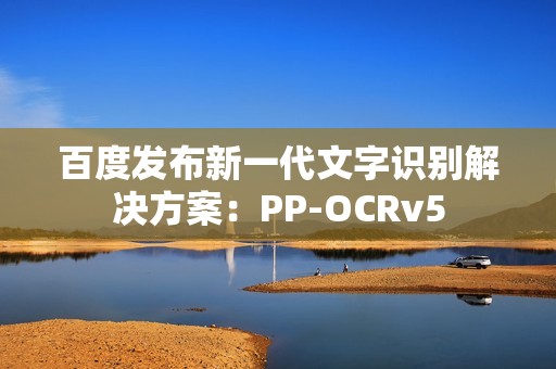 百度发布新一代文字识别解决方案：PP-OCRv5