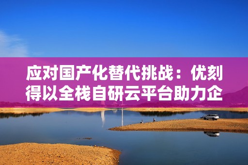 应对国产化替代挑战：优刻得以全栈自研云平台助力企业平滑演进