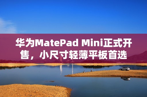 华为MatePad Mini正式开售，小尺寸轻薄平板首选