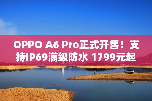 OPPO A6 Pro正式开售！支持IP69满级防水 1799元起