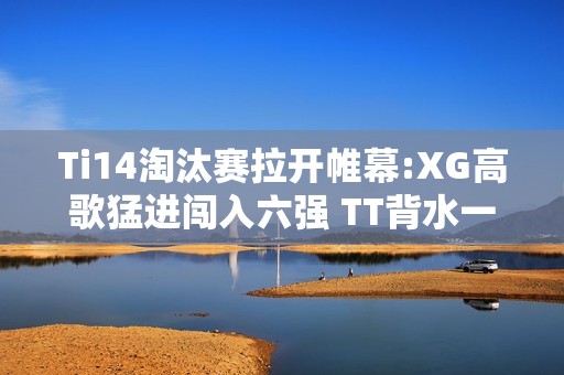 Ti14淘汰赛拉开帷幕:XG高歌猛进闯入六强 TT背水一战