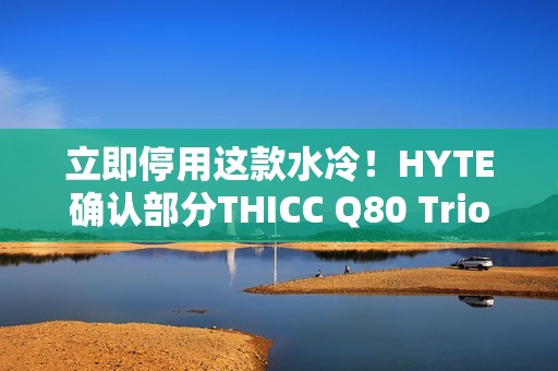 立即停用这款水冷！HYTE确认部分THICC Q80 Trio元件易致漏液：召回退款