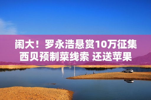 闹大！罗永浩悬赏10万征集西贝预制菜线索 还送苹果17求检测方法