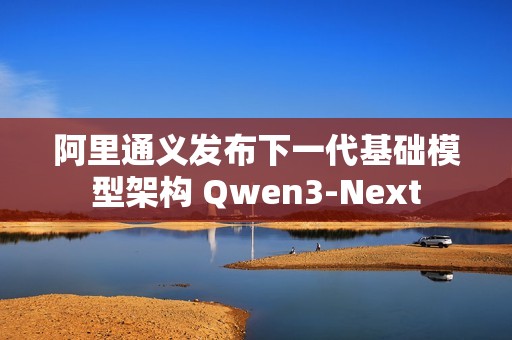 阿里通义发布下一代基础模型架构 Qwen3-Next