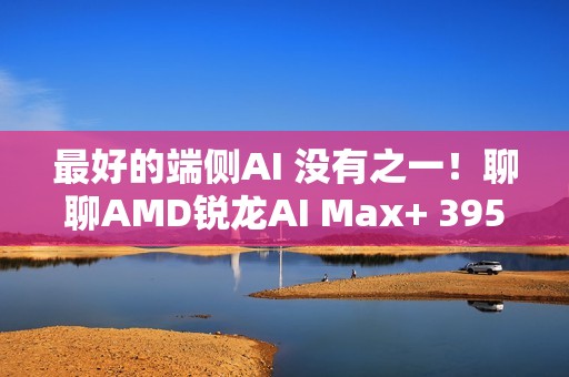 最好的端侧AI 没有之一！聊聊AMD锐龙AI Max+ 395迷你AI工作站