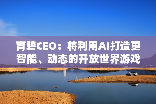 育碧CEO：将利用AI打造更智能、动态的开放世界游戏！