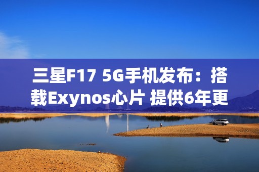 三星F17 5G手机发布：搭载Exynos心片 提供6年更新