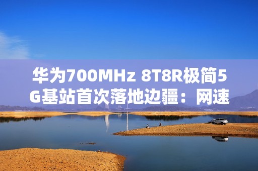 华为700MHz 8T8R极简5G基站首次落地边疆：网速提升近40% 破解信息孤岛