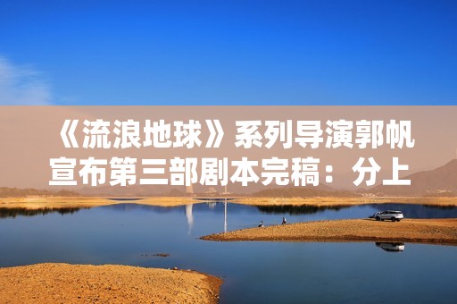 《流浪地球》系列导演郭帆宣布第三部剧本完稿：分上下集，共计十五万字